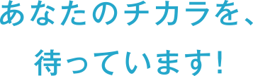 あなたのチカラを、待っています！